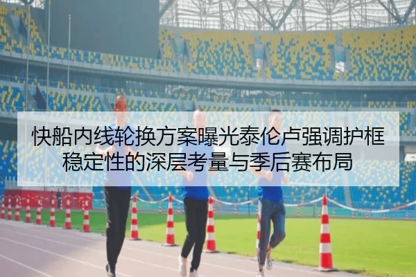 快船内线轮换方案曝光泰伦卢强调护框稳定性的深层考量与季后赛布局
